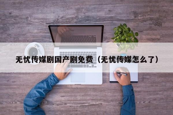 无忧传媒剧国产剧免费(无忧传媒怎么了)