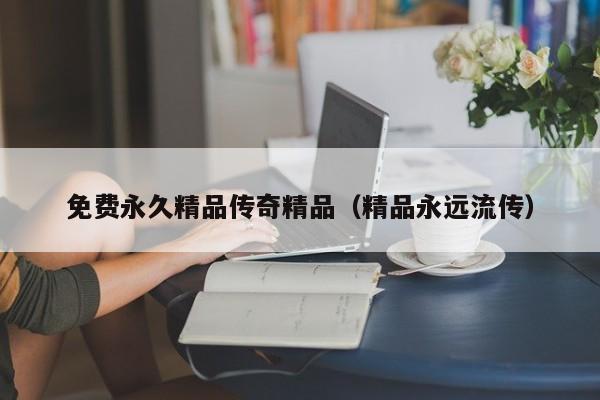 免费永久精品传奇精品(精品永远流传)