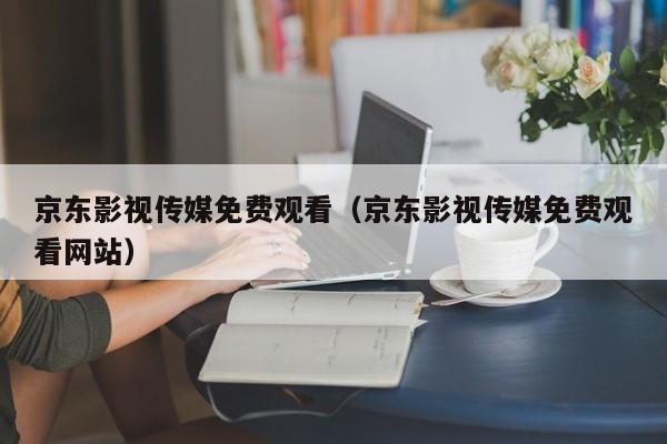 京东影视传媒免费观看(京东影视传媒免费观看网站)