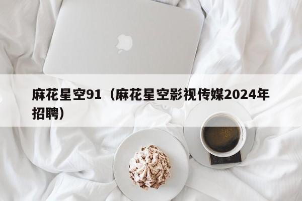 麻花星空91(麻花星空影视传媒2024年招聘)