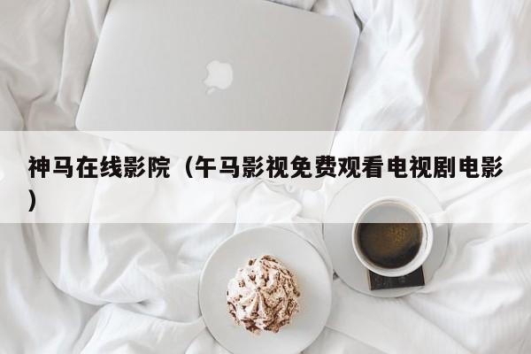 神马在线影院(午马影视免费观看电视剧电影)