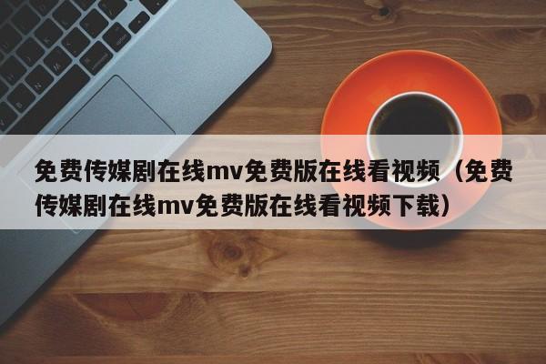 免费传媒剧在线mv免费版在线看视频(免费传媒剧在线mv免费版在线看视频下载)