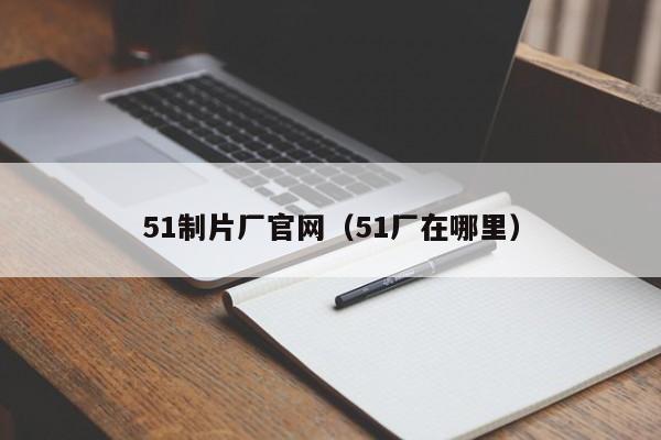 51制片厂官网(51厂在哪里)