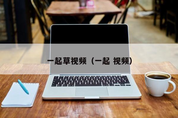 一起草视频(一起 视频)