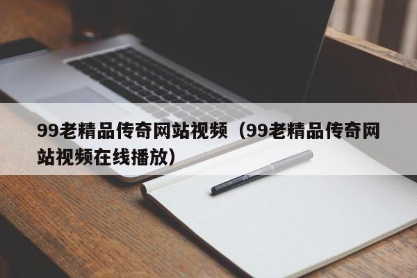 99老精品传奇网站视频(99老精品传奇网站视频在线播放)