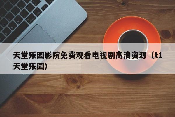 天堂乐园影院免费观看电视剧高清资源(t1天堂乐园)